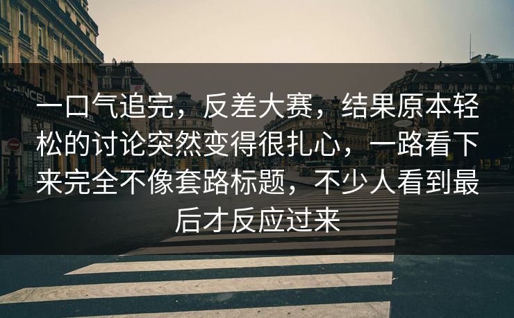 一口气追完，反差大赛，结果原本轻松的讨论突然变得很扎心，一路看下来完全不像套路标题，不少人看到最后才反应过来