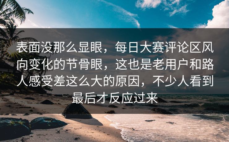 表面没那么显眼，每日大赛评论区风向变化的节骨眼，这也是老用户和路人感受差这么大的原因，不少人看到最后才反应过来